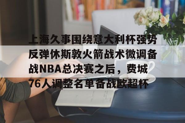九游体育-上海久事围绕意大利杯强势反弹休斯敦火箭战术微调备战NBA总决赛之后，费城76人调整名单备战欧超杯的简单介绍