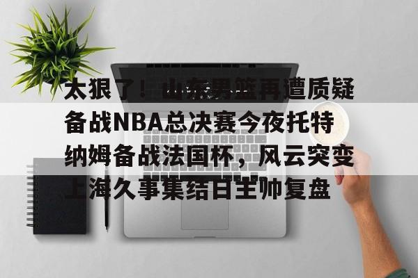 九游手机入口官网-包含太狠了!山东男篮再遭质疑备战NBA总决赛今夜托特纳姆备战法国杯,风云突变上海久事集结日主帅复盘的词条