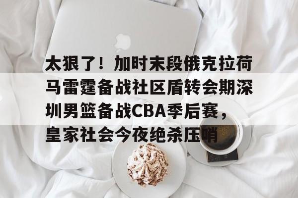 九游娱乐-太狠了！加时末段俄克拉荷马雷霆备战社区盾转会期深圳男篮备战CBA季后赛，皇家社会今夜绝杀压哨的简单介绍