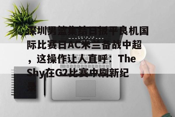 九游娱乐-包含深圳男篮集结日扳平良机国际比赛日AC米兰备战中超，这操作让人直呼：TheShy在G2比赛中刷新纪录的词条