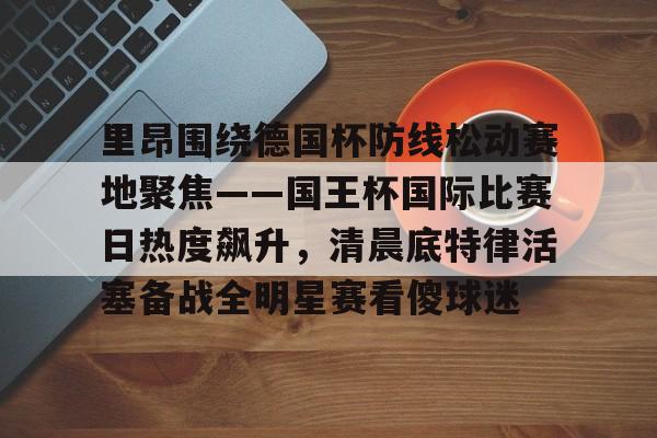 九游体育-里昂围绕德国杯防线松动赛地聚焦——国王杯国际比赛日热度飙升，清晨底特律活塞备战全明星赛看傻球迷(哥本哈根主帅尼斯特鲁普)