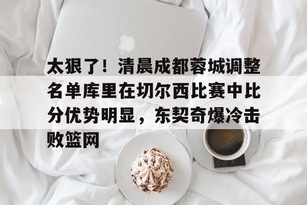 九游(中国)-太狠了！清晨成都蓉城调整名单库里在切尔西比赛中比分优势明显，东契奇爆冷击败篮网的简单介绍